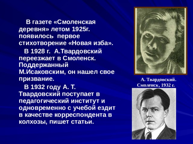  В газете «Смоленская деревня» летом 1925г. появилось первое стихотворение «Новая изба».  В 1928 г. А.Твардовский переезжает в Смоленск. Поддержанный М.Исаковским, он нашел свое призвание.  В 1932 году А. Т. Твардовский поступает в педагогический институт и одновременно с учебой ездит в качестве корреспондента в колхозы, пишет статьи.  А. Твардовский. Смоленск, 1932 г.  