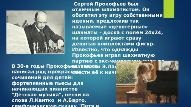  Сергей Прокофьев был отличным шахматистом. Он обогатил эту игру собственными идеями, предложив так называемые «девятерные» шахматы – доска с полем 24х24, на которой играют сразу девятью комплектами фигур. Известно, что однажды Прокофьев играл шахматную партию с экс-чемпионом мира по шахматам Э.Ласкером и смог свести её к ничьей. В 30-е годы Прокофьев также написал ряд прекрасных сочинений для детей: фортепианные пьесы для начинающих пианистов 