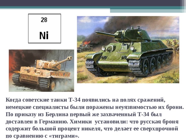 Когда советские танки Т-34 появились на полях сражений, немецкие специалисты были поражены неуязвимостью их брони. По приказу из Берлина первый же захваченный Т-34 был доставлен в Германию. Химики установили: что русская броня содержит большой процент никеля, что делает ее сверхпрочной по сравнению с «тиграми». 