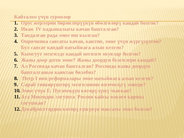 Кайталоо үчүн суроолор Орус жерлерин бириктирүүнүн өбөлгөлөрү кандай болгон? Иван IV падышалыгы качан башталган? Тандалган рада эмне иш кылган? Опричнина саясаты качан, кантип, эмне үчүн жүргүзүлгөн? Бул саясат кандай натыйжага алып келген? Кымгуут мезгилде кандай негизги окуялар болгон? Жаңы доор деген эмне? Жаңы доордун белгилери кандай? Ал Россияда качан башталган? Россияда жаңы доордун башталганын каяктан билебиз?  Петр I нин реформалары эмне натыйжага алып келген? Сарай төңкөрүштөрү мезгилинин өзгөчөлүгү эмнеде? Эмне үчүн Е. Пугачевдун көтөрүлүшү чыккан? Ата Мекендик согушта Россия кайсы өлкөгө каршы согушкан? Декабристтердин көтөрүлүшүнүн максаты эмне болгон? 