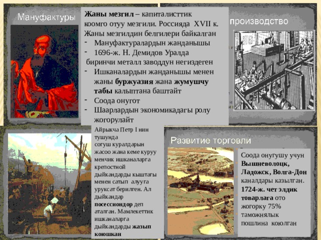 Жаны мезгил – капиталисттик коомго отуу мезгили. Россияда XVII к. Жаны мезгилдин белгилери байкалган Мануфактуралардын жанданышы 1696-ж. Н. Демидов Уралда  биринчи металл заводдун негиздеген Ишканалардын жанданышы менен жаны буржуазия жана жумушчу табы калыптана баштайт Соода онугот Шаарлардын экономикадагы ролу жогорулайт Айрыкча Петр I нин тушунда согуш куралдарын жасоо жана кеме куруу менчик ишканаларга крепостной дыйкандарды кыштагы менен сатып алууга уруксат берилген. Ал дыйкандар посессиондор деп аталган. Мамлекеттик ишканаларга дыйкандарды жазып коюшкан Соода онугушу учун Вышневолоцк, Ладожск, Волга-Дон каналдары казылган. 1724-ж. чет элдик товарлага ото жогорку 75% таможнялык пошлина коюлган 