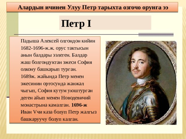Алардын ичинен Улуу Петр тарыхта озгочо орунга ээ Петр I Падыша Алексей олгондон кийин 1682-1696-ж.ж. орус тактысын анын балдары ээлеген. Балдар жаш болгондуктан эжеси София олкону башкарып турган. 1689ж. жайында Петр менен эжесинин ортосунда жанжал чыгып, София кутум уюштурган деген айып менен Новодевичий монастрына камалган. 1696-ж Иван Vчи каза болуп Петр жалгыз башкаруучу болуп калган. 