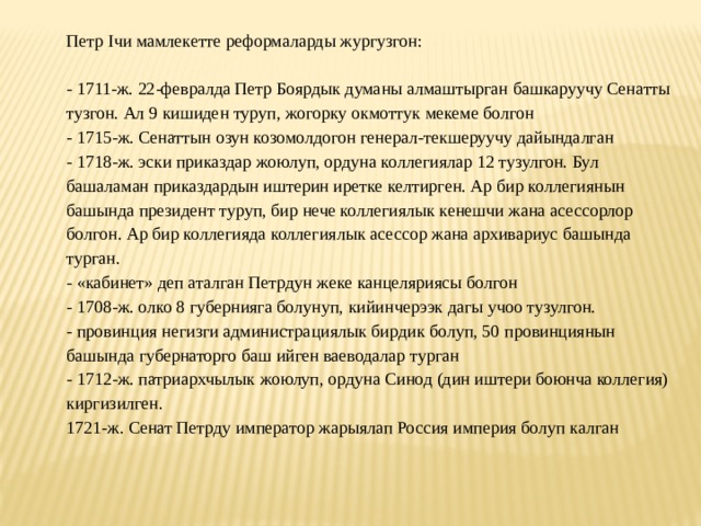 Петр Iчи мамлекетте реформаларды жургузгон:   - 1711-ж. 22-февралда Петр Боярдык думаны алмаштырган башкаруучу Сенатты тузгон. Ал 9 кишиден туруп, жогорку окмоттук мекеме болгон - 1715-ж. Сенаттын озун козомолдогон генерал-текшеруучу дайындалган - 1718-ж. эски приказдар жоюлуп, ордуна коллегиялар 12 тузулгон. Бул башаламан приказдардын иштерин иретке келтирген. Ар бир коллегиянын башында президент туруп, бир нече коллегиялык кенешчи жана асессорлор болгон. Ар бир коллегияда коллегиялык асессор жана архивариус башында турган. - «кабинет» деп аталган Петрдун жеке канцеляриясы болгон - 1708-ж. олко 8 губернияга болунуп, кийинчерээк дагы учоо тузулгон. - провинция негизги администрациялык бирдик болуп, 50 провинциянын башында губернаторго баш ийген ваеводалар турган - 1712-ж. патриархчылык жоюлуп, ордуна Синод (дин иштери боюнча коллегия) киргизилген. 1721-ж. Сенат Петрду император жарыялап Россия империя болуп калган   