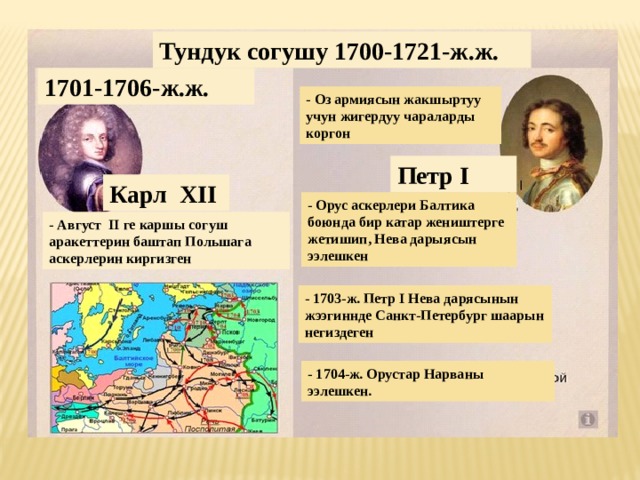 Тундук согушу 1700-1721-ж.ж. 1701-1706-ж.ж. - Оз армиясын жакшыртуу учун жигердуу чараларды коргон Петр I Карл XII - Орус аскерлери Балтика боюнда бир катар жеништерге жетишип, Нева дарыясын ээлешкен - Август II ге каршы согуш аракеттерин баштап Польшага аскерлерин киргизген - 1703-ж. Петр I Нева дарясынын жээгиннде Санкт-Петербург шаарын негиздеген - 1704-ж. Орустар Нарваны ээлешкен. 