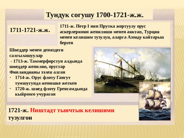 Тундук согушу 1700-1721-ж.ж. 1711-ж. Петр I нин Прутка жортуулу орус аскерлеринин женилиши менен аяктап, Турция менен келишим тузулуп, аларга Азовду кайтарып берген 1711-1721-ж.ж. Шведдер менен дениздеги салгылашуулар  - 1713-ж. Таммерфорстун алдында шведдер женилип, орустар Финляндияны ээлеп алган 1714-ж. Орус флоту Гангут тумшугунда женишке жеткен 1720-ж. швед флоту Гренгамдында кыйроого учураган 1721-ж. Ништадт тынчтык келишими тузулгон 