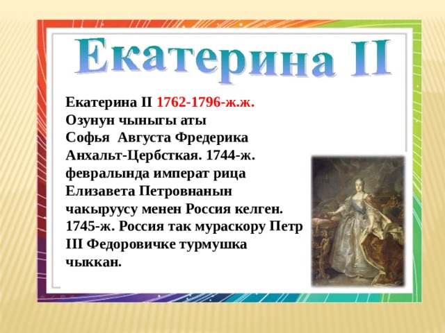 Екатерина II 1762-1796-ж.ж. Озунун чыныгы аты Софья Августа Фредерика Анхальт-Цербсткая. 1744-ж. февралында императ рица Елизавета Петровнанын чакыруусу менен Россия келген. 1745-ж. Россия так мураскору Петр III Федоровичке турмушка чыккан.  