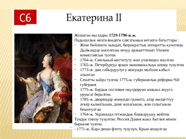 Жашаган жылдары 1729-1796-ж.ж. Падышалык мезгилиндеги саясатынын негизги багыттары : Жеке бийликти чындап, бюрократтык аппаратты кучоткон. Дыйкандар маселесин чечуу араккеттенип Уложен комиссиясын тузгон 1764-ж. Смольный институту жан учмлищза ачылган 1765-ж. Петербургда эркин экономикалыук коому тузулгон 1773-ж. дин сабырдуулугу жонундо мыйзам кабыл алынган Сенатты кайра тузгон 1775-ж. губерниялык реформа %0 губерния 1775-ж. бардык сословие окулдоруно ишкана ачууга уруксат берилген. 1785-ж. дворяндар жонундо грамота, алар милдеттуу аскер кызматынан, дене жазасынан, жан салыгынан бошотулган 1764-ж. Украинада гетмандык башкарууну жойгон Тундук союзу тузулгон: Россия Дания жана Англия менен бирикме тузгон. - 1771-ж. Кара дениз флоту тузулуп, Крым кошулган 