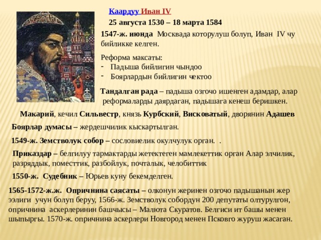 Каардуу Иван IV 25 августа 1530 – 18 марта 1584 1547-ж. июнда Москвада которулуш болуп, Иван IV чу бийликке келген. Реформа максаты: Падыша бийлигин чындоо Боярлардын бийлигин чектоо Тандалган рада – падыша озгочо ишенген адамдар, алар  реформаларды даярдаган, падышага кенеш беришкен. Макарий , кечил Сильвестр , князь Курбский , Висковатый , дворянин Адашев Боярлар думасы – жердешчилик кыскартылган. 1549-ж. Земстволук собор – сословиелик окулчулук орган.  . Приказдар – белгилуу тармактарды жетектеген мамлекеттик орган Алар элчилик, разряддык, поместтик, разбойлук, почталык, челобиттик 1550-ж. Судебник – Юрьев куну бекемделген. 1565-1572-ж.ж. Опричнина саясаты – олконун жеринен озгочо падышанын жер ээлиги учун болуп беруу, 1566-ж. Земстволук собордун 200 депутаты олтурулгон, опричнина аскерлеринин башчысы – Малюта Скуратов. Белгиси ит башы менен шыпыргы. 1570-ж. опричнина аскерлери Новгород менен Псковго журуш жасаган. 