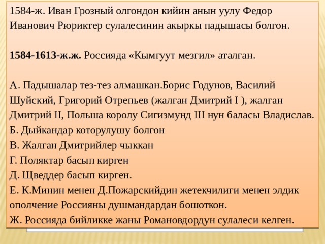 1584-ж. Иван Грозный олгондон кийин анын уулу Федор Иванович Рюриктер сулалесинин акыркы падышасы болгон.   1584-1613-ж.ж. Россияда «Кымгуут мезгил» аталган.   А. Падышалар тез-тез алмашкан.Борис Годунов, Василий Шуйский, Григорий Отрепьев (жалган Дмитрий I ), жалган Дмитрий II, Польша королу Сигизмунд III нун баласы Владислав. Б. Дыйкандар которулушу болгон В. Жалган Дмитрийлер чыккан Г. Поляктар басып кирген Д. Щведдер басып кирген. Е. К.Минин менен Д.Пожарскийдин жетекчилиги менен элдик ополчение Россияны душмандардан бошоткон. Ж. Россияда бийликке жаны Романовдордун сулалеси келген. 
