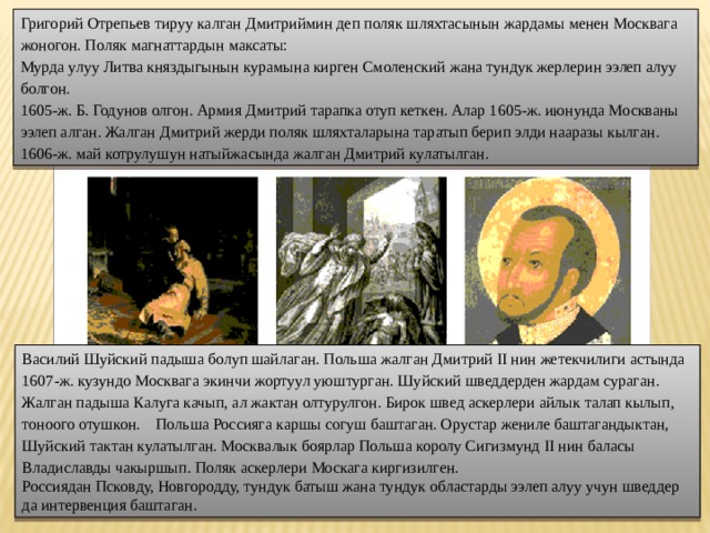Григорий Отрепьев тируу калган Дмитриймин деп поляк шляхтасынын жардамы менен Москвага жоногон. Поляк магнаттардын максаты: Мурда улуу Литва княздыгынын курамына кирген Смоленский жана тундук жерлерин ээлеп алуу болгон. 1605-ж. Б. Годунов олгон. Армия Дмитрий тарапка отуп кеткен. Алар 1605-ж. июнунда Москваны ээлеп алган. Жалган Дмитрий жерди поляк шляхталарына таратып берип элди нааразы кылган. 1606-ж. май котрулушун натыйжасында жалган Дмитрий кулатылган. Василий Шуйский падыша болуп шайлаган. Польша жалган Дмитрий II нин жетекчилиги астында 1607-ж. кузундо Москвага экинчи жортуул уюштурган. Шуйский шведдерден жардам сураган. Жалган падыша Калуга качып, ал жактан олтурулгон. Бирок швед аскерлери айлык талап кылып, тоноого отушкон.   Польша Россияга каршы согуш баштаган. Орустар жениле баштагандыктан, Шуйский тактан кулатылган. Москвалык боярлар Польша королу Сигизмунд II нин баласы Владиславды чакыршып. Поляк аскерлери Москага киргизилген. Россиядан Псковду, Новгородду, тундук батыш жана тундук областарды ээлеп алуу учун шведдер да интервенция баштаган. 