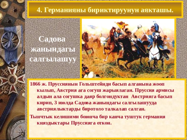 4. Германияны бириктируунун аякташы. Садова жанындагы  салгылашуу 1866 ж. Пруссиянын Гольштейнди басып алганына жооп кылып, Австрия ага согуш жарыялаган. Пруссия армисы алдын ала согушка даяр болгондуктан Австрияга басып кирип, 3 июлда Садова жанындагы салгылашууда австриялыктарды биротоло талкалап салган. Тынчтык келишими боюнча бир канча туштук германия княздыктары Пруссияга откон. 