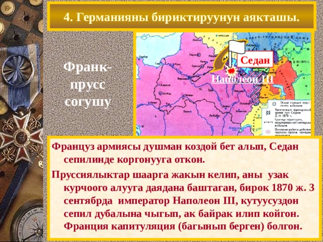 4. Германияны бириктируунун аякташы. Седан Франк- прусс согушу Наполеон III Единственным противником объединения остава-лась Франция претендовавшая на западные Земли В 1870 г.воспользовавшись борьбой за «испанское наследство»,Бисмарк спровоцировал конфликт и Франция объявила Пруссии войну. Обойдя Французские укрепления через Бельгию, пруссаки ударили в тыл армии противника Француз армиясы душман коздой бет алып, Седан сепилинде коргонууга откон. Пруссиялыктар шаарга жакын келип, аны узак курчоого алууга даядана баштаган, бирок 1870 ж. 3 сентябрда император Наполеон III, кутуусуздон сепил дубалына чыгып, ак байрак илип койгон. Франци я капитул яция (багынып берген) болгон . 