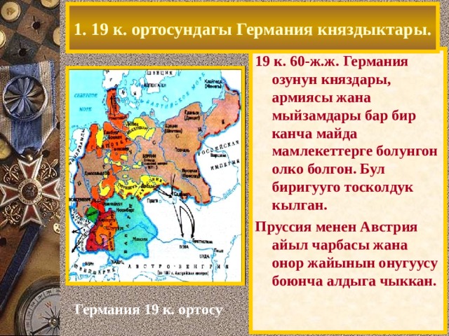1. 19 к. ортосундагы Германия княздыктары. 19 к. 60-ж.ж. Германия озунун княздары, армиясы жана мыйзамдары бар бир канча майда мамлекеттерге болунгон олко болгон. Бул биригууго тосколдук кылган. Пруссия менен Австрия айыл чарбасы жана онор жайынын онугуусу боюнча алдыга чыккан. Германия 19 к. ортосу 