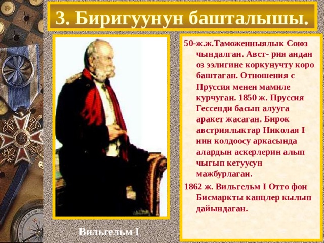 3. Биригуунун башталышы. 50-ж.ж.Таможенныялык Союз чындалган. Авст- рия андан оз ээлигине коркунучту коро баштаган. Отношения с Пруссия менен мамиле курчуган. 1850 ж. Пруссия Гессенди басып алууга аракет жасаган. Бирок австриялыктар Николая I нин колдоосу аркасында алардын аскерлерин алып чыгып кетуусун мажбурлаган. 1862 ж. Вильгельм I Отто фон Бисмарк ты канцлер кылып дайындаган.  Вильгельм I 