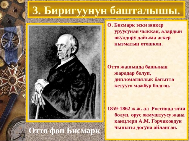 3. Биригуунун башталышы. О. Бисмарк эски юнкер уруусунан чыккан, алардын окулдору дайыма аскер кызматын отошкон.   Отто жашында башынан жарадар болуп, дипломатиялык багытта кетууго мажбур болгон.   1859-1862 ж.ж. ал Россияда элчи болуп, орус окмуштуусу жана канцлери А.М. Горчаковдун чыныгы досуна айланган. Отто фон Бисмарк 