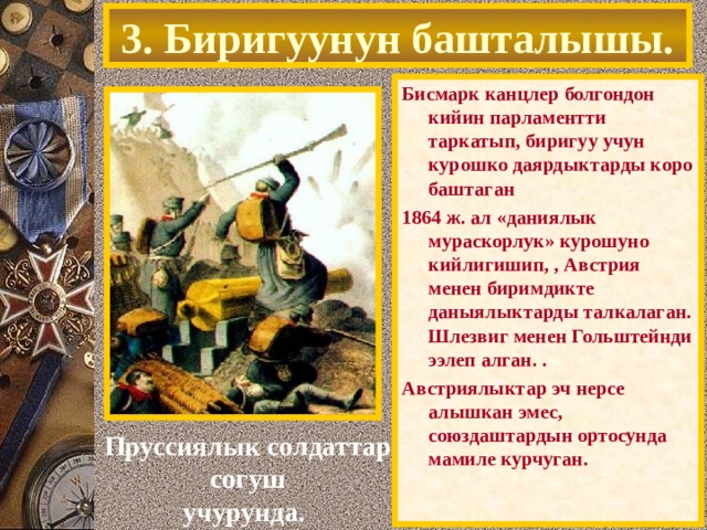 3. Биригуунун башталышы. Бисмарк канцлер болгондон кийин парламентти таркатып, биригуу учун курошко даярдыктарды коро баштаган 1864 ж. ал «даниялык мураскорлук» курошуно кийлигишип, , Австрия менен биримдикте даныялыктарды талкалаган. Шлезвиг менен Гольштейнди ээлеп алган. . Австриялыктар эч нерсе алышкан эмес, союздаштардын ортосунда мамиле курчуган. Пруссиялык солдаттар согуш учурунда. 
