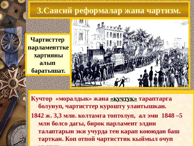 3.Саясий реформалар жана чартизм. Чартисттер парламенттке  хартияны алып баратышат. 1838 г Уильям Ловетт Хартия (жалпы шайлоо укугу учун куроштун программасын) тузгон -21 жаштан шайлоо укугу берилген. -мулк цензи алынып ташталган. 1839 ж.чартисттер 1,3 млн. колтамга топтоп, парламентке сунуштаган, бирок ал кароодон баш тарткан. Кучтор «моралдык» жана «кучтук» тараптарга болунуп, чартисттер курошту улантышкан. 1842 ж. 3,3 млн. колтамга топтолуп, ал эми 1848 –5 млн болсо дагы, бирок парламент элдин талаптарын эки учурда тен карап коююдан баш тарткан. Коп отпой чартисттик кыймыл очуп калган. 