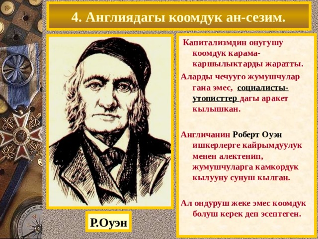 4. Англиядагы коомдук ан-сезим.  Капитализмдин онугушу коомдук карама-каршылыктарды жаратты. Аларды чечууго жумушчулар гана эмес, социалисты-утописттер дагы аракет кылышкан.  Англичанин Роберт Оуэн ишкерлерге кайрымдуулук менен алектенип, жумушчуларга камкордук кылууну сунуш кылган.  Ал ондуруш жеке эмес коомдук болуш керек деп эсептеген. Р.Оуэн 