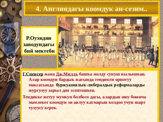 4. Англиядагы коомдук ан-сезим..  Р.Оуэндин заводундагы бий мектеби Фабрика сатып алып, ал озунун идеяларынын негизинде анын кирешелуулугун жогорулаткан. 1824 ж. АКШда Оуэн «Жаны гармония» колониясын тузгон. -жумуш убактысы кыскартылган – эмгек акы жогорулатылган – пенсия жана оорулар учун пособие киргизилген – мектептер ачылган ж.б. Бирок коммуна тез эле кыйраган. Г.Спенсер жана Дж.Милль башка жолду сунуш кылышкан. Алар коомдун бардык жагында тендикти орнотуу максатында буржуазиялык-либералдык реформаларды жургузуу зарыл деп эсептешкен. Тендикке жетуу мумкун болбосо дагы, алардын оюу боюнча мамлекет коомдун эн аялуу катмарын колдоо учун шарт тузуусу керек. 