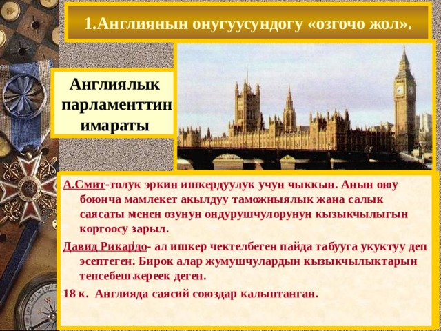 1.Англиянын онугуусундогу «озгочо жол». Англиялык  парламенттин имараты Англиянын онугуусунун эволюциялык мунозу копчулук учурда олкодогу байыркы (13 к. баштап) парламенттик традиция менен тушундурулгон. Парламенттин кобуроок ыйгарым укукку ээ болушу жаралган чыр-чатактарды тынчтык жол менен чечууго мумкундук берген. Коомду (Европадагыдай) революциялар эмес, чыныгы пайданы сунуш кылган экономикалык теория кызыктырган. А.Смит -толук эркин ишкердуулук учун чыккын. Анын оюу боюнча мамлекет акылдуу таможныялык жана салык саясаты менен озунун ондурушчулорунун кызыкчылыгын коргоосу зарыл. Давид Рикардо - ал ишкер чектелбеген пайда табууга укуктуу деп эсептеген. Бирок алар жумушчулардын кызыкчылыктарын тепсебеш кереек деген. 18 к. Англияда саясий союздар калыптанган. 