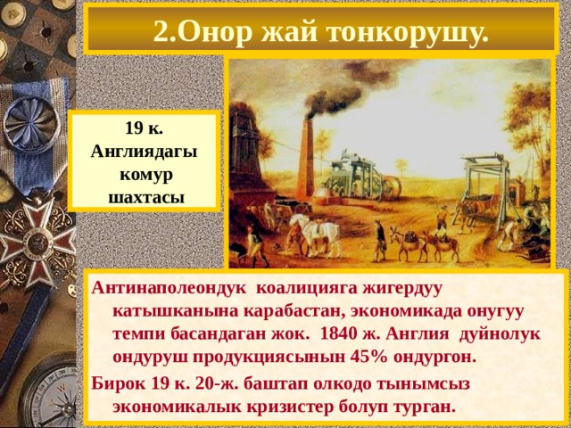 2.Онор жай тонкорушу. 19 к. Англиядагы  комур  шахтасы Антинаполеондук коалицияга жигердуу катышканына карабастан, экономикада онугуу темпи басандаган жок. 1840 ж. Англия дуйнолук ондуруш продукциясынын 45% ондургон. Бирок 19 к. 20-ж. баштап олкодо тынымсыз экономикалык кризистер болуп турган. 