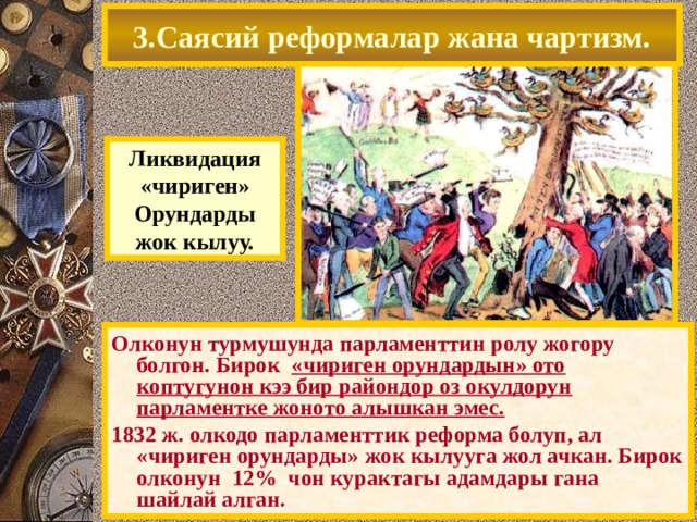 3.Саясий реформалар жана чартизм. Ликвидация «чириген» Орундарды жок кылуу. Олконун турмушунда парламенттин ролу жогору болгон. Бирок «чириген орундардын» ото коптугунон кээ бир райондор оз окулдорун парламентке жоното алышкан эмес. 1832 ж. олкодо парламенттик реформа болуп, ал «чириген орундарды» жок кылууга жол ачкан. Бирок олконун 12% чон курактагы адамдары гана шайлай алган. 