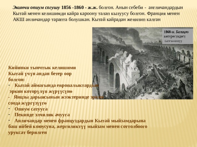 Экинчи опиум согушу 1856 -1860 - ж.ж. болгон. Анын себеби - англичандардын Кытай менен келишимди кайра кароону талап кылуусу болгон. Франция менен АКШ анличандар тарапта болушкан. Кытай кайрадан же ң илип калган Кийинки тынчтык келишими Кытай ү ч ү н андан бетер оор болгон: Кытай аймагында европалыктардын  эркин котор ү л ү п ж ү р үү с ү н ө - Янцзы дарыясынын жээктеринде эркин соода ж ү рг ү з үү г ө Опиум сатууга Пекинде элчилик ачууга Анличандар менен француздардын Кытай мыйзамдарына баш ийбей коюусуна, жергиликт үү мыйзам менен соттолбоого уруксат берилген  