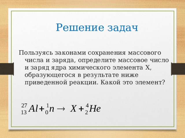 Решение задач Пользуясь законами сохранения массового числа и заряда, определите массовое число и заряд ядра химического элемента X , образующегося в результате ниже приведенной реакции. Какой это элемент? 