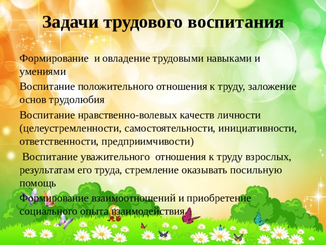 Задачи трудового воспитания Формирование и овладение трудовыми навыками и умениями Воспитание положительного отношения к труду, заложение основ трудолюбия Воспитание нравственно-волевых качеств личности (целеустремленности, самостоятельности, инициативности, ответственности, предприимчивости)  Воспитание уважительного отношения к труду взрослых, результатам его труда, стремление оказывать посильную помощь Формирование взаимоотношений и приобретение социального опыта взаимодействия  