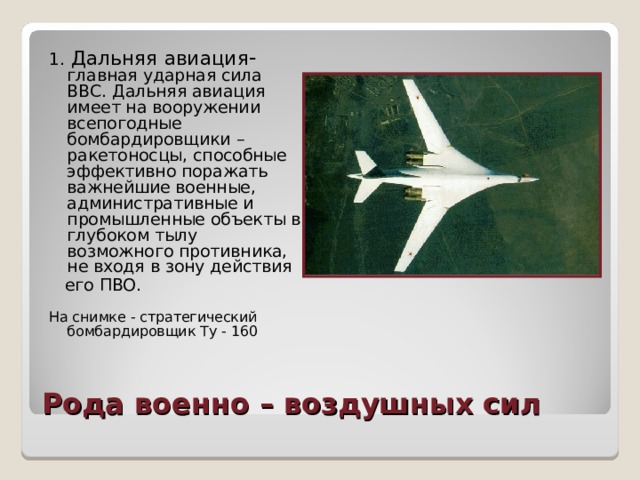 1.  Дальняя  авиация - главная ударная сила ВВС. Дальняя авиация имеет на вооружении всепогодные бомбардировщики – ракетоносцы, способные эффективно поражать важнейшие военные, административные и промышленные объекты в глубоком тылу возможного противника, не входя в зону действия  его ПВО. На снимке - стратегический бомбардировщик Ту - 160 Рода военно – воздушных сил 