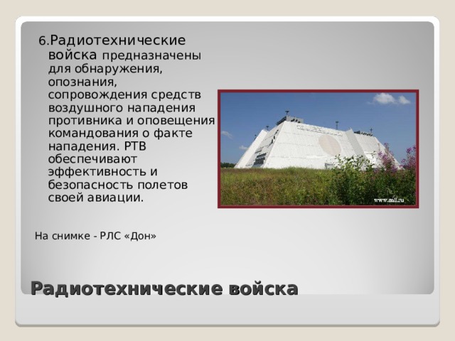  6. Радиотехнические войска предназначены для обнаружения, опознания, сопровождения средств воздушного нападения противника и оповещения командования о факте нападения. РТВ обеспечивают эффективность и безопасность полетов своей авиации. На снимке - РЛС «Дон» Радиотехнические войска 