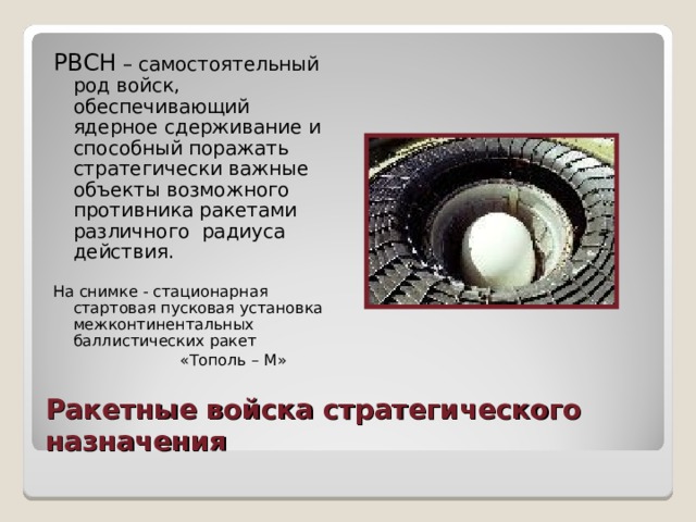 РВСН – самостоятельный род войск, обеспечивающий ядерное сдерживание и способный поражать стратегически важные объекты возможного противника ракетами различного радиуса действия. На снимке - стационарная стартовая пусковая установка межконтинентальных баллистических ракет  «Тополь – М» Ракетные войска стратегического назначения 