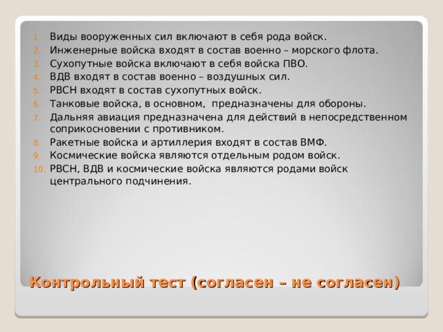 Виды вооруженных сил включают в себя рода войск. Инженерные войска входят в состав военно – морского флота. Сухопутные войска включают в себя войска ПВО. ВДВ входят в состав военно – воздушных сил. РВСН входят в состав сухопутных войск. Танковые войска, в основном, предназначены для обороны. Дальняя авиация предназначена для действий в непосредственном соприкосновении с противником. Ракетные войска и артиллерия входят в состав ВМФ. Космические войска являются отдельным родом войск. РВСН, ВДВ и космические войска являются родами войск центрального подчинения.  Контрольный тест (согласен – не согласен) 
