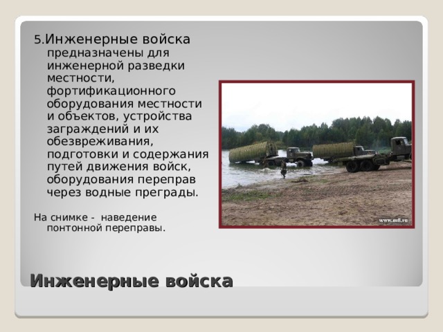 5. Инженерные войска предназначены для инженерной разведки местности, фортификационного оборудования местности и объектов, устройства заграждений и их обезвреживания, подготовки и содержания путей движения войск, оборудования переправ через водные преграды. На снимке - наведение понтонной переправы. Инженерные войска 
