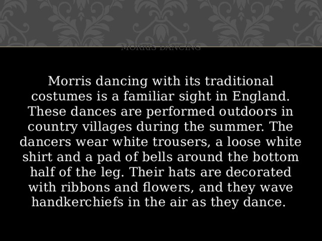 Morris dancing Morris dancing with its traditional costumes is a familiar sight in England. These dances are performed outdoors in country villages during the summer. The dancers wear white trousers, a loose white shirt and a pad of bells around the bottom half of the leg. Their hats are decorated with ribbons and flowers, and they wave handkerchiefs in the air as they dance.