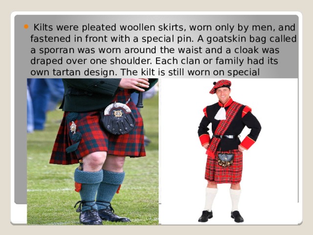  Kilts were pleated woollen skirts, worn only by men, and fastened in front with a special pin. A goatskin bag called a sporran was worn around the waist and a cloak was draped over one shoulder. Each clan or family had its own tartan design. The kilt is still worn on special occasions today.