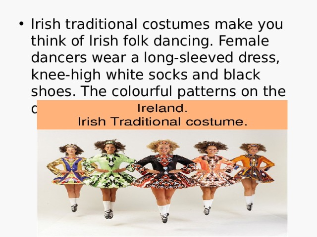 lrish traditional costumes make you think of lrish folk dancing. Female dancers wear a long-sleeved dress, knee-high white socks and black shoes. The colourful patterns on the dresses are based on Celtic designs.