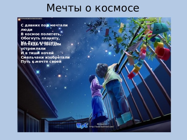 Мечты о космосе С давних пор мечтали люди  В космос полететь, Обогнуть планету,  На Луну взлететь.    Взгляды к звездам устремляли И в тиши ночей Смельчаки изобретали Путь к мечте своей 
