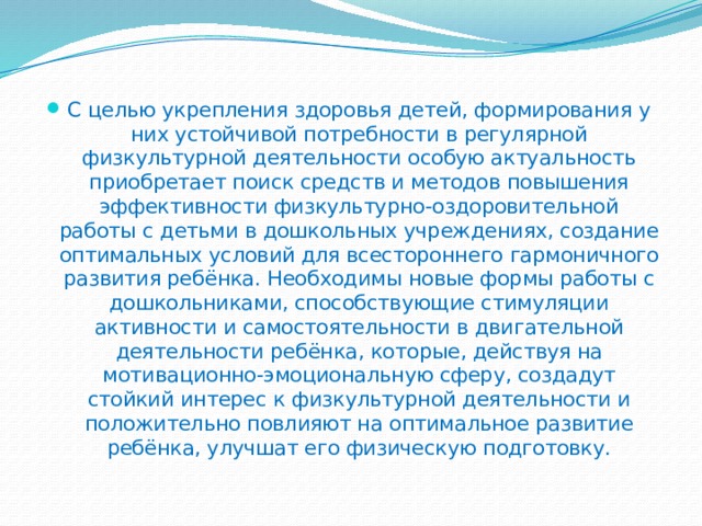 С целью укрепления здоровья детей, формирования у них устойчивой потребности в регулярной физкультурной деятельности особую актуальность приобретает поиск средств и методов повышения эффективности физкультурно-оздоровительной работы с детьми в дошкольных учреждениях, создание оптимальных условий для всестороннего гармоничного развития ребёнка. Необходимы новые формы работы с дошкольниками, способствующие стимуляции активности и самостоятельности в двигательной деятельности ребёнка, которые, действуя на мотивационно-эмоциональную сферу, создадут стойкий интерес к физкультурной деятельности и положительно повлияют на оптимальное развитие ребёнка, улучшат его физическую подготовку. 