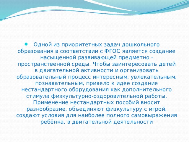 Одной из приоритетных задач дошкольного образования в соответствии с ФГОС является создание насыщенной развивающей предметно - пространственной среды. Чтобы заинтересовать детей в двигательной активности и организовать образовательный процесс интересным, увлекательным, познавательным, привело к идее создание нестандартного оборудования как дополнительного стимула физкультурно-оздоровительной работы. Применение нестандартных пособий вносит разнообразие, объединяют физкультуру с игрой, создают условия для наиболее полного самовыражения ребёнка, в двигательной деятельности 