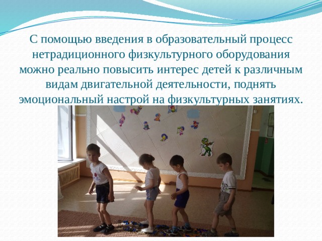С помощью введения в образовательный процесс нетрадиционного физкультурного оборудования можно реально повысить интерес детей к различным видам двигательной деятельности, поднять эмоциональный настрой на физкультурных занятиях. 