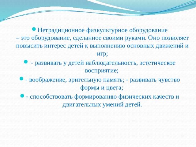 Нетрадиционное физкультурное оборудование  – это оборудование, сделанное своими руками. Оно позволяет повысить интерес детей к выполнению основных движений и игр;  - развивать у детей наблюдательность, эстетическое восприятие; - воображение, зрительную память; - развивать чувство формы и цвета; - способствовать формированию физических качеств и двигательных умений детей. 