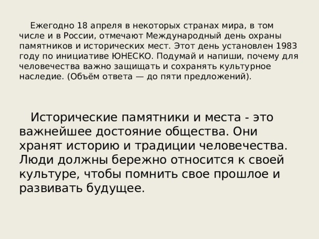  Ежегодно 18 апреля в некоторых странах мира, в том числе и в России, отмечают Международный день охраны памятников и исторических мест. Этот день установлен 1983 году по инициативе ЮНЕСКО. Подумай и напиши, почему для человечества важно защищать и сохранять культурное наследие. (Объём ответа — до пяти предложений). Исторические памятники и места - это важнейшее достояние общества. Они хранят историю и традиции человечества. Люди должны бережно относится к своей культуре, чтобы помнить свое прошлое и развивать будущее. 