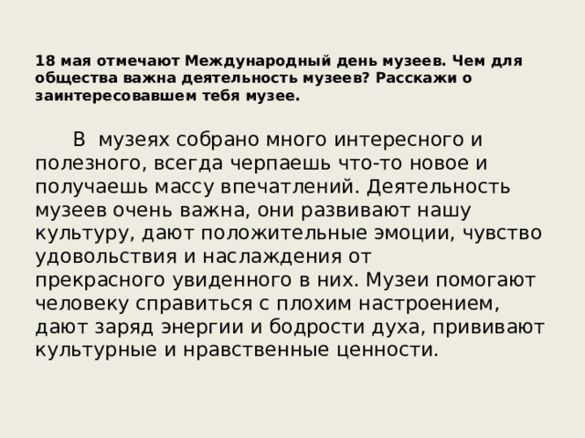 18 мая отмечают Международный день музеев. Чем для общества важна деятельность музеев? Расскажи о заинтересовавшем тебя музее. В музеях собрано много интересного и полезного, всегда черпаешь что-то новое и получаешь массу впечатлений. Деятельность музеев очень важна, они развивают нашу культуру, дают положительные эмоции, чувство удовольствия и наслаждения от прекрасного увиденного в них. Музеи помогают человеку справиться с плохим настроением, дают заряд энергии и бодрости духа, прививают культурные и нравственные ценности.  