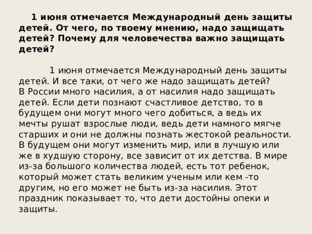  1 июня отмечается Международный день защиты детей. От чего, по твоему мнению, надо защищать детей? Почему для человечества важно защищать детей? 1 июня отмечается Международный день защиты детей. И все таки, от чего же надо защищать детей? В России много насилия, а от насилия надо защищать детей. Если дети познают счастливое детство, то в будущем они могут много чего добиться, а ведь их мечты рушат взрослые люди, ведь дети намного мягче старших и они не должны познать жестокой реальности. В будущем они могут изменить мир, или в лучшую или же в худшую сторону, все зависит от их детства. В мире из-за большого количества людей, есть тот ребенок, который может стать великим ученым или кем -то другим, но его может не быть из-за насилия. Этот праздник показывает то, что дети достойны опеки и защиты. 