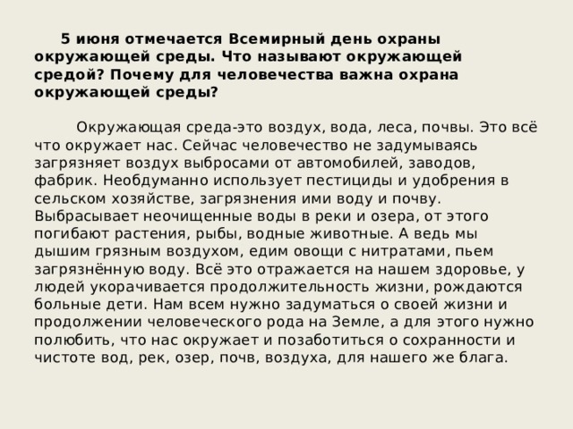  5 июня отмечается Всемирный день охраны окружающей среды. Что называют окружающей средой? Почему для человечества важна охрана окружающей среды? Окружающая среда-это воздух, вода, леса, почвы. Это всё что окружает нас. Сейчас человечество не задумываясь загрязняет воздух выбросами от автомобилей, заводов, фабрик. Необдуманно использует пестициды и удобрения в сельском хозяйстве, загрязнения ими воду и почву. Выбрасывает неочищенные воды в реки и озера, от этого погибают растения, рыбы, водные животные. А ведь мы дышим грязным воздухом, едим овощи с нитратами, пьем загрязнённую воду. Всё это отражается на нашем здоровье, у людей укорачивается продолжительность жизни, рождаются больные дети. Нам всем нужно задуматься о своей жизни и продолжении человеческого рода на Земле, а для этого нужно полюбить, что нас окружает и позаботиться о сохранности и чистоте вод, рек, озер, почв, воздуха, для нашего же блага. 