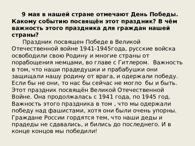  9 мая в нашей стране отмечают День Победы. Какому событию посвящён этот праздник? В чём важность этого праздника для граждан нашей страны? Праздник посвящен Победе в Великой Отечественной войне 1941-1945года, русские войска освободили свою Родину и многие страны от порабощения немцами, во главе с Гитлером.  Важность в том, что наши прадедушки и прабабушки они защищали нашу родину от врага, и одержали победу. Если бы не они, то нас бы сейчас не могло  бы и быть. Этот праздник посвящён Великой Отечественной Войне. Она продолжалась с 1941 года, по 1945 год.  Важность этого праздника в том , что мы одержали победу над фашистами, хотя они были очень упорны. Граждане России гордятся тем, что наши деды и прадеды не сдавались, и бились до последнего. И в конце концов мы победили! 