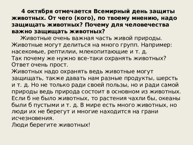  4 октября отмечается Всемирный день защиты животных. От чего (кого), по твоему мнению, надо защищать животных? Почему для человечества важно защищать животных?   Животные очень важная часть живой природы. Животные могут делиться на много групп. Например: насекомые, рептилии, млекопитающие и т. д. Так почему же нужно все-таки охранять животных? Ответ очень прост. Животных надо охранять ведь животные могут защищать, также давать нам разные продукты, шерсть и т. д. Но не только ради своей пользы, но и ради самой природы ведь природа состоит в основном из животных. Если б не было животных, то растения чахли бы, океаны были б пустыми и т. д. В мире есть много животных, но люди их не берегут и многие находится на грани исчезновения. Люди берегите животных! 