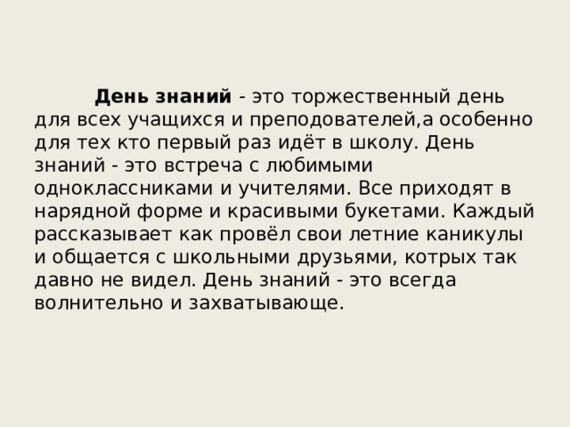  День знаний - это торжественный день для всех учащихся и преподователей,а особенно для тех кто первый раз идёт в школу. День знаний - это встреча с любимыми одноклассниками и учителями. Все приходят в нарядной форме и красивыми букетами. Каждый рассказывает как провёл свои летние каникулы и общается с школьными друзьями, котрых так давно не видел. День знаний - это всегда волнительно и захватывающе. 