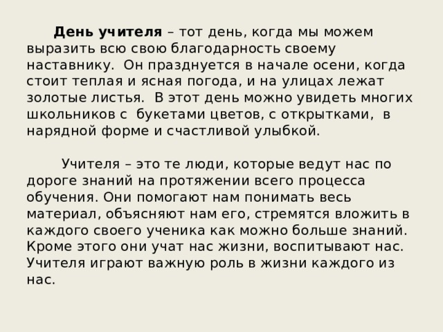        День учителя – тот день, когда мы можем выразить всю свою благодарность своему наставнику.  Он празднуется в начале осени, когда стоит теплая и ясная погода, и на улицах лежат золотые листья.  В этот день можно увидеть многих школьников с  букетами цветов, с открытками,  в нарядной форме и счастливой улыбкой.        Учителя – это те люди, которые ведут нас по дороге знаний на протяжении всего процесса обучения. Они помогают нам понимать весь материал, объясняют нам его, стремятся вложить в каждого своего ученика как можно больше знаний. Кроме этого они учат нас жизни, воспитывают нас. Учителя играют важную роль в жизни каждого из нас. 